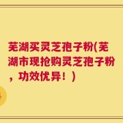芜湖买灵芝孢子粉(芜湖市现抢购灵芝孢子粉，功效优异！)