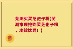 芜湖买灵芝孢子粉(芜湖市现抢购灵芝孢子粉，功效优异！)