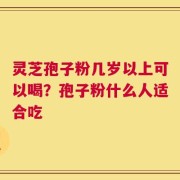 灵芝孢子粉几岁以上可以喝？孢子粉什么人适合吃