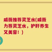 戚薇推荐灵芝水(戚薇力荐灵芝水，护肝养生又美容！)