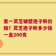 紫一灵芝破壁孢子粉价格？灵芝孢子粉多少钱一盒200克