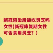 新冠感染后能吃灵芝吗女性(新冠康复期女性可否食用灵芝？)