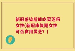 新冠感染后能吃灵芝吗女性(新冠康复期女性可否食用灵芝？)