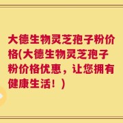 大德生物灵芝孢子粉价格(大德生物灵芝孢子粉价格优惠，让您拥有健康生活！)
