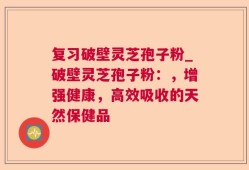 复习破壁灵芝孢子粉_破壁灵芝孢子粉：，增强健康，高效吸收的天然保健品