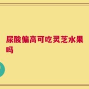 尿酸偏高可吃灵芝水果吗
