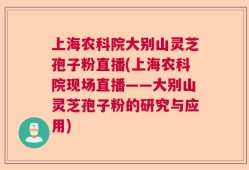 上海农科院大别山灵芝孢子粉直播(上海农科院现场直播——大别山灵芝孢子粉的研究与应用)