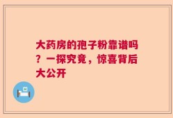 大药房的孢子粉靠谱吗？一探究竟，惊喜背后大公开