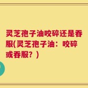 灵芝孢子油咬碎还是吞服(灵芝孢子油：咬碎或吞服？)
