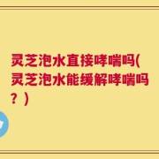 灵芝泡水直接哮喘吗(灵芝泡水能缓解哮喘吗？)