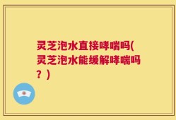 灵芝泡水直接哮喘吗(灵芝泡水能缓解哮喘吗？)
