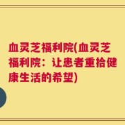 血灵芝福利院(血灵芝福利院：让患者重拾健康生活的希望)