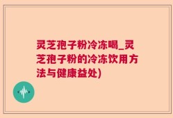 灵芝孢子粉冷冻喝_灵芝孢子粉的冷冻饮用方法与健康益处)