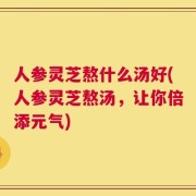 人参灵芝熬什么汤好(人参灵芝熬汤，让你倍添元气)