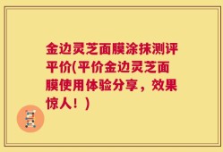 金边灵芝面膜涂抹测评平价(平价金边灵芝面膜使用体验分享，效果惊人！)