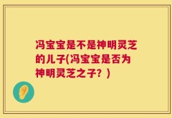 冯宝宝是不是神明灵芝的儿子(冯宝宝是否为神明灵芝之子？)