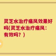 灵芝水治疗痛风效果好吗(灵芝水治疗痛风：有效吗？)