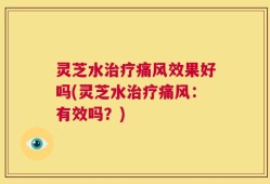 灵芝水治疗痛风效果好吗(灵芝水治疗痛风：有效吗？)