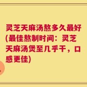 灵芝天麻汤熬多久最好(最佳熬制时间：灵芝天麻汤煲至几乎干，口感更佳)