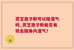 灵芝孢子粉可以除湿气吗_灵芝孢子粉能否有效去除体内湿气？