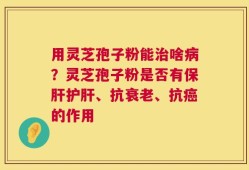 用灵芝孢子粉能治啥病？灵芝孢子粉是否有保肝护肝、抗衰老、抗癌的作用