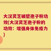 大汉灵芝破壁孢子粉功效(大汉灵芝孢子粉的功效：增强身体免疫力)