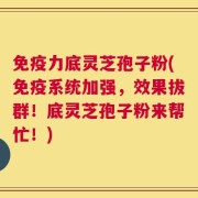 免疫力底灵芝孢子粉(免疫系统加强，效果拔群！底灵芝孢子粉来帮忙！)