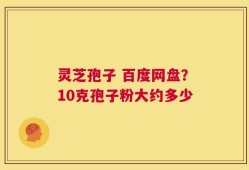 灵芝孢子 百度网盘？10克孢子粉大约多少