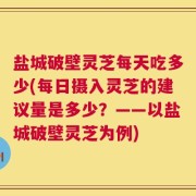 盐城破壁灵芝每天吃多少(每日摄入灵芝的建议量是多少？——以盐城破壁灵芝为例)