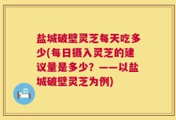 盐城破壁灵芝每天吃多少(每日摄入灵芝的建议量是多少？——以盐城破壁灵芝为例)