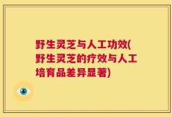野生灵芝与人工功效(野生灵芝的疗效与人工培育品差异显著)