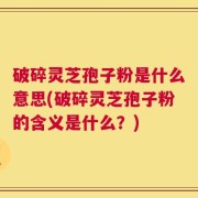 破碎灵芝孢子粉是什么意思(破碎灵芝孢子粉的含义是什么？)