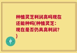 种植灵芝利润高吗现在还能种吗(种植灵芝：现在是否仍具高利润？)