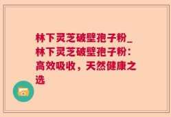 林下灵芝破壁孢子粉_林下灵芝破壁孢子粉：高效吸收，天然健康之选