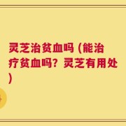 灵芝治贫血吗 (能治疗贫血吗？灵芝有用处)
