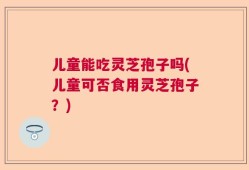 儿童能吃灵芝孢子吗(儿童可否食用灵芝孢子？)