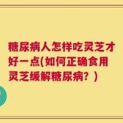 糖尿病人怎样吃灵芝才好一点(如何正确食用灵芝缓解糖尿病？)