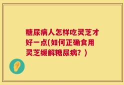 糖尿病人怎样吃灵芝才好一点(如何正确食用灵芝缓解糖尿病？)