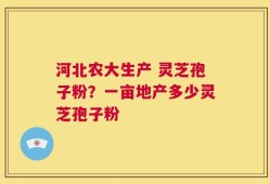 河北农大生产 灵芝孢子粉？一亩地产多少灵芝孢子粉