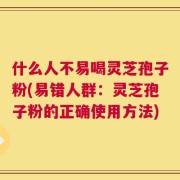 什么人不易喝灵芝孢子粉(易错人群：灵芝孢子粉的正确使用方法)