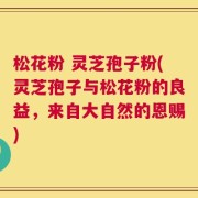 松花粉 灵芝孢子粉(灵芝孢子与松花粉的良益，来自大自然的恩赐)