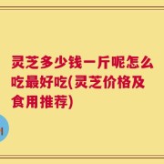 灵芝多少钱一斤呢怎么吃最好吃(灵芝价格及食用推荐)