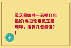 灵芝黑咖啡一天喝几包最好(每日饮用灵芝黑咖啡，推荐几包最佳？)