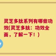 灵芝多肽系列有哪些功效(灵芝多肽：功效全面，了解一下！)