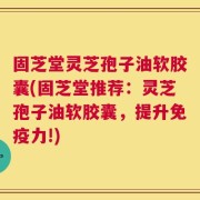 固芝堂灵芝孢子油软胶囊(固芝堂推荐：灵芝孢子油软胶囊，提升免疫力!)