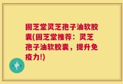 固芝堂灵芝孢子油软胶囊(固芝堂推荐：灵芝孢子油软胶囊，提升免疫力!)