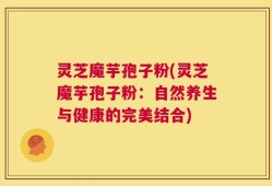 灵芝魔芋孢子粉(灵芝魔芋孢子粉：自然养生与健康的完美结合)