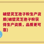 破壁灵芝孢子粉生产资质(破壁灵芝孢子粉获得生产资质，品质更可靠)