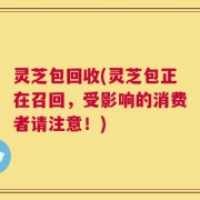 灵芝包回收(灵芝包正在召回，受影响的消费者请注意！)
