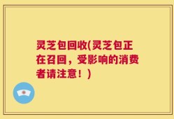灵芝包回收(灵芝包正在召回，受影响的消费者请注意！)
